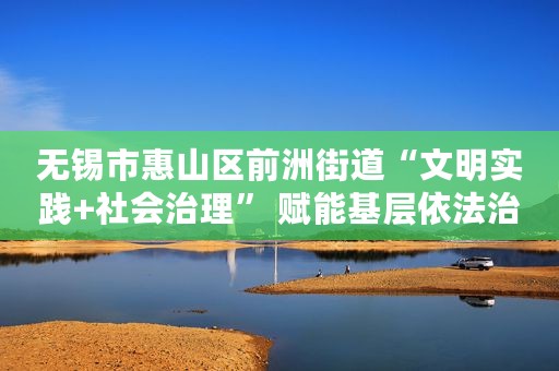 无锡市惠山区前洲街道“文明实践+社会治理” 赋能基层依法治理