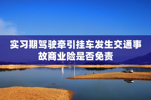 实习期驾驶牵引挂车发生交通事故商业险是否免责