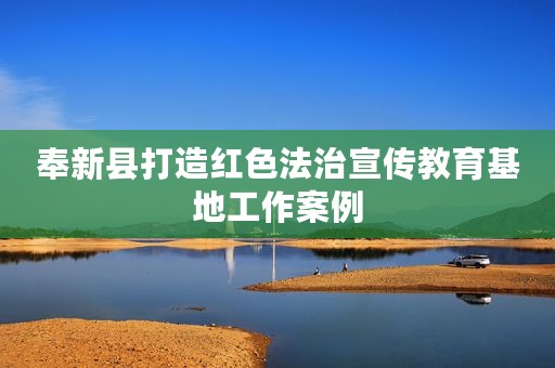 奉新县打造红色法治宣传教育基地工作案例