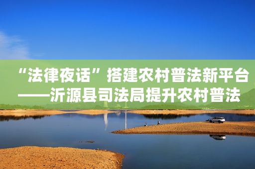 “法律夜话”搭建农村普法新平台 ——沂源县司法局提升农村普法工作成效新实践