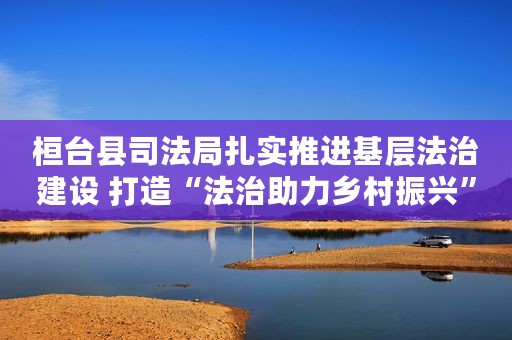 桓台县司法局扎实推进基层法治建设 打造“法治助力乡村振兴”服务品牌