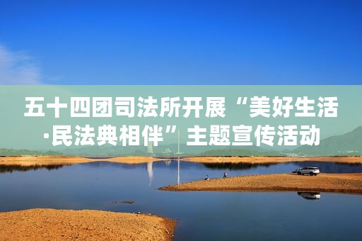五十四团司法所开展“美好生活·民法典相伴”主题宣传活动