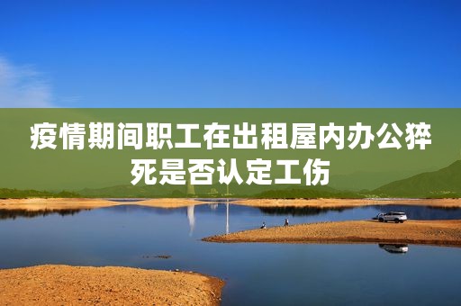 疫情期间职工在出租屋内办公猝死是否认定工伤