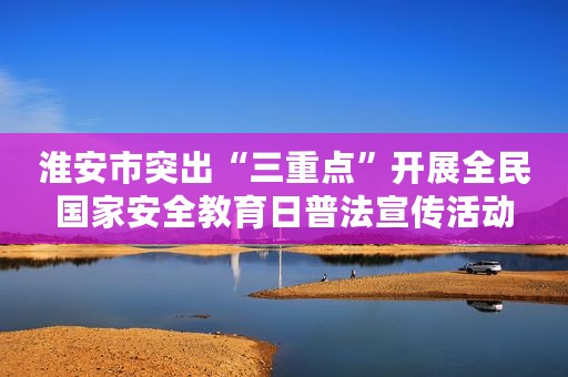 淮安市突出“三重点”开展全民国家安全教育日普法宣传活动