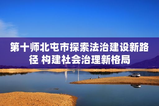 第十师北屯市探索法治建设新路径 构建社会治理新格局