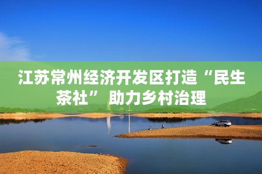 江苏常州经济开发区打造“民生茶社” 助力乡村治理