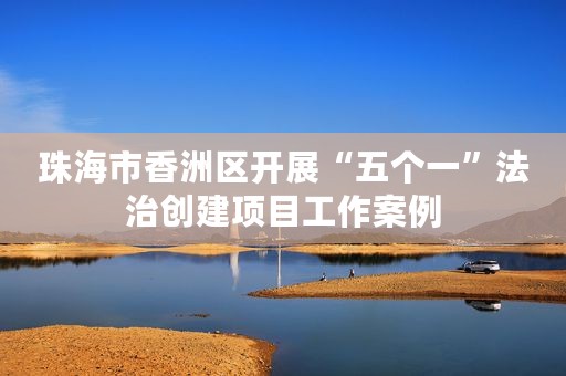 珠海市香洲区开展“五个一”法治创建项目工作案例