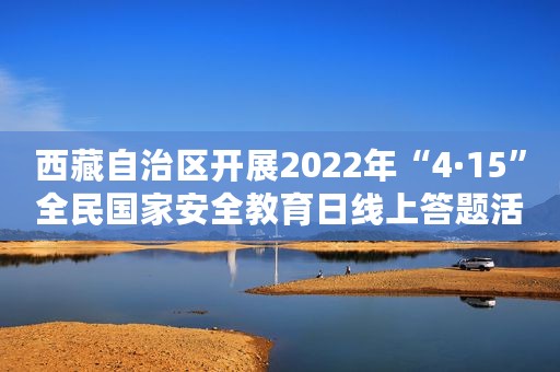 西藏自治区开展2022年“4·15”全民国家安全教育日线上答题活动