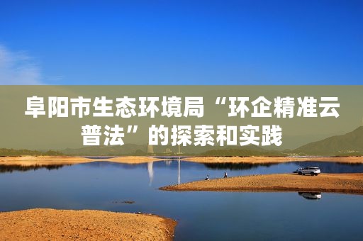 阜阳市生态环境局“环企精准云普法”的探索和实践
