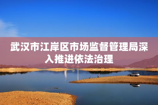 武汉市江岸区市场监督管理局深入推进依法治理