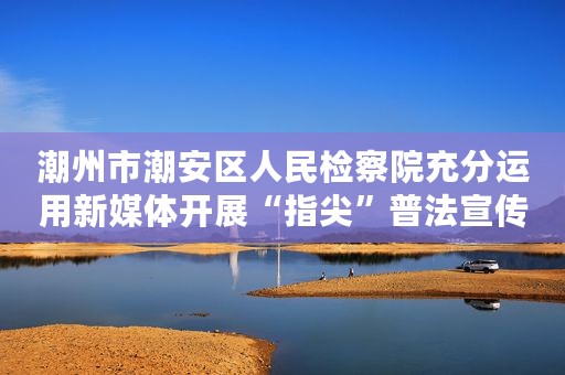 潮州市潮安区人民检察院充分运用新媒体开展“指尖”普法宣传
