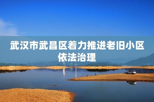 武汉市武昌区着力推进老旧小区依法治理