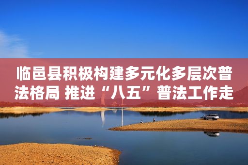 临邑县积极构建多元化多层次普法格局 推进“八五”普法工作走深走实