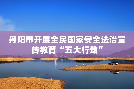 丹阳市开展全民国家安全法治宣传教育“五大行动”