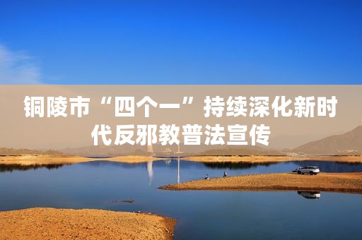 铜陵市“四个一”持续深化新时代反邪教普法宣传