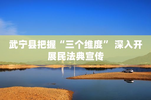武宁县把握“三个维度” 深入开展民法典宣传