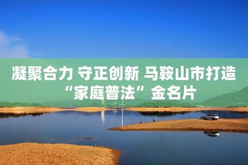 凝聚合力 守正创新 马鞍山市打造“家庭普法”金名片