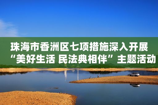 珠海市香洲区七项措施深入开展“美好生活 民法典相伴”主题活动