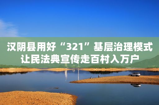 汉阴县用好“321”基层治理模式让民法典宣传走百村入万户