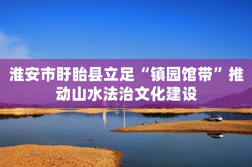 淮安市盱眙县立足“镇园馆带”推动山水法治文化建设