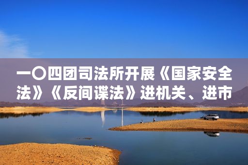 一〇四团司法所开展《国家安全法》《反间谍法》进机关、进市场活动