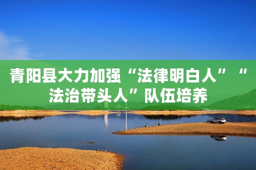 青阳县大力加强“法律明白人”“法治带头人”队伍培养