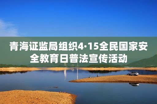 青海证监局组织4·15全民国家安全教育日普法宣传活动