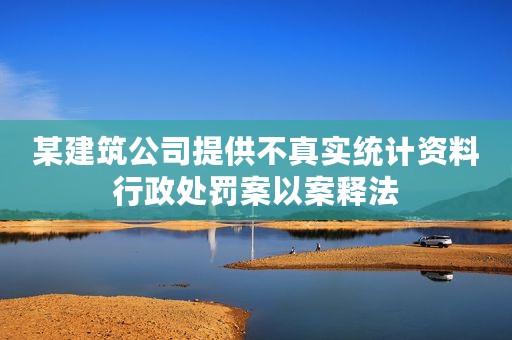 某建筑公司提供不真实统计资料行政处罚案以案释法