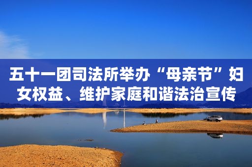 五十一团司法所举办“母亲节”妇女权益、维护家庭和谐法治宣传活动