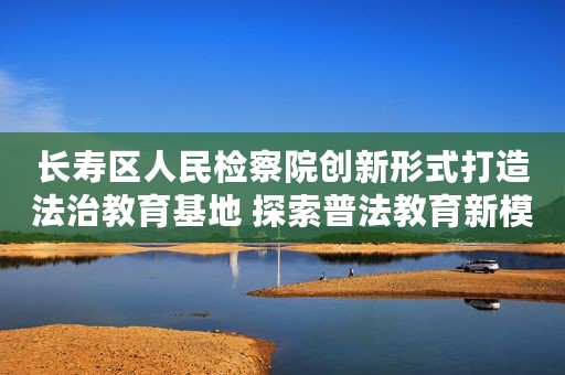 长寿区人民检察院创新形式打造法治教育基地 探索普法教育新模式