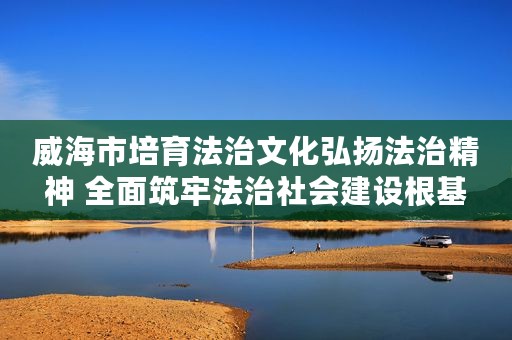 威海市培育法治文化弘扬法治精神 全面筑牢法治社会建设根基