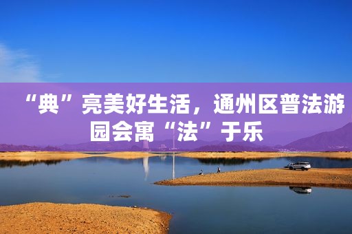 “典”亮美好生活，通州区普法游园会寓“法”于乐