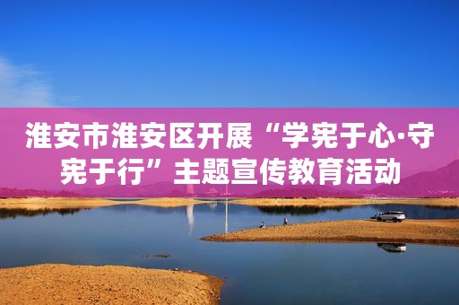 淮安市淮安区开展“学宪于心·守宪于行”主题宣传教育活动