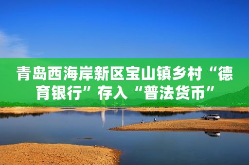 青岛西海岸新区宝山镇乡村“德育银行”存入“普法货币”