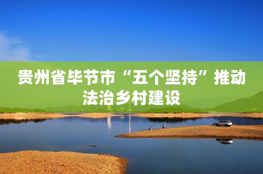 贵州省毕节市“五个坚持”推动法治乡村建设