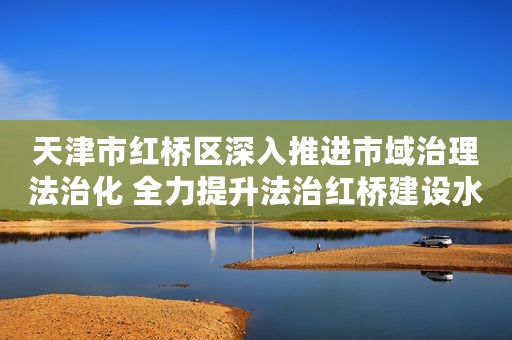 天津市红桥区深入推进市域治理法治化 全力提升法治红桥建设水平