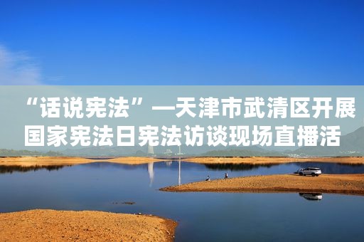 “话说宪法”—天津市武清区开展国家宪法日宪法访谈现场直播活动