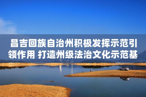 昌吉回族自治州积极发挥示范引领作用 打造州级法治文化示范基地