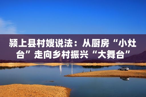 颍上县村嫂说法：从厨房“小灶台”走向乡村振兴“大舞台”