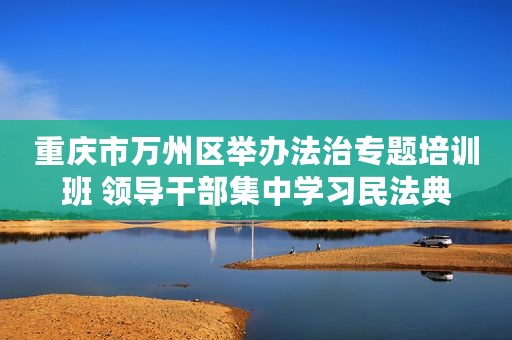 重庆市万州区举办法治专题培训班 领导干部集中学习民法典
