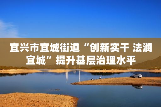 宜兴市宜城街道“创新实干 法润宜城”提升基层治理水平