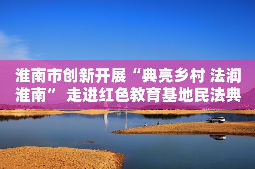 淮南市创新开展“典亮乡村 法润淮南” 走进红色教育基地民法典宣讲活动
