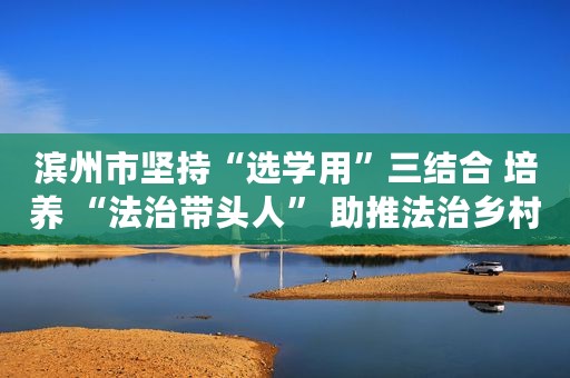 滨州市坚持“选学用”三结合 培养 “法治带头人” 助推法治乡村建设