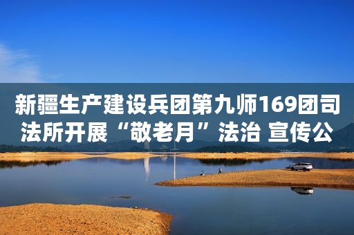 新疆生产建设兵团第九师169团司法所开展“敬老月”法治 宣传公益活动