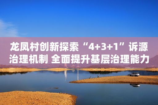 龙凤村创新探索“4+3+1”诉源治理机制 全面提升基层治理能力