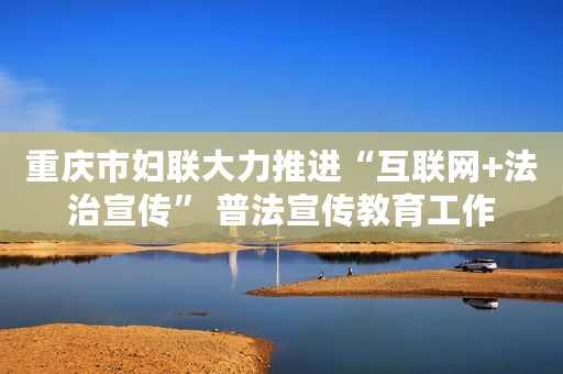重庆市妇联大力推进“互联网+法治宣传” 普法宣传教育工作