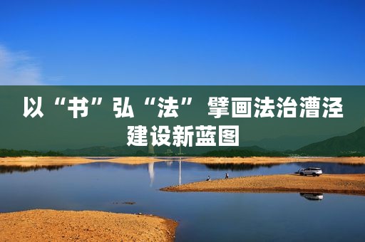 以“书”弘“法” 擘画法治漕泾建设新蓝图