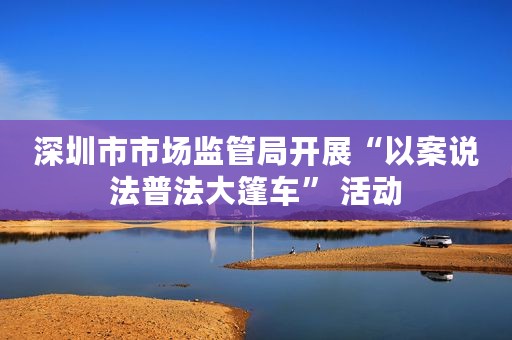 深圳市市场监管局开展“以案说法普法大篷车” 活动