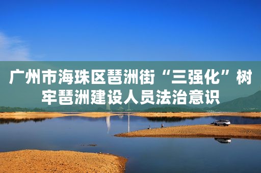 广州市海珠区琶洲街“三强化”树牢琶洲建设人员法治意识