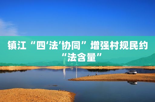 镇江“四‘法’协同”增强村规民约“法含量”